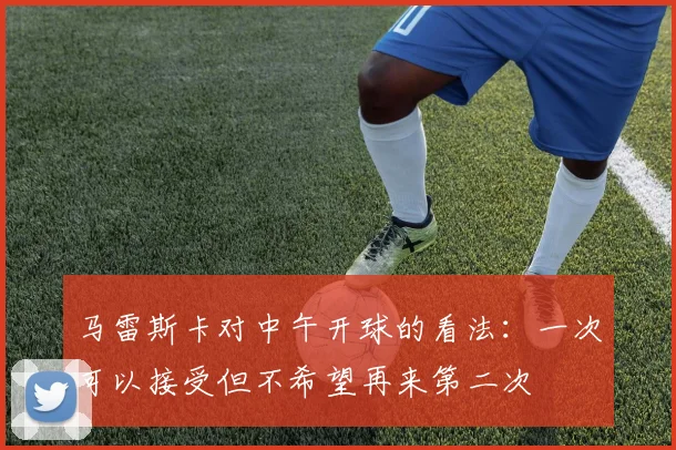 马雷斯卡对中午开球的看法：一次可以接受但不希望再来第二次