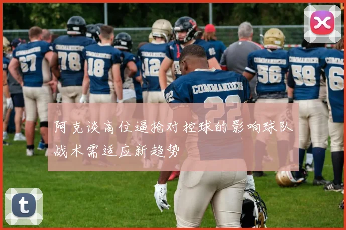 阿克谈高位逼抢对控球的影响球队战术需适应新趋势