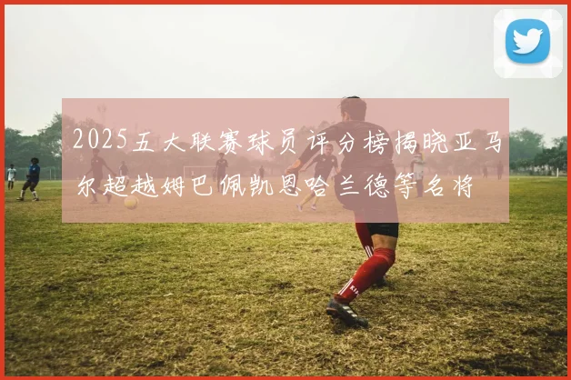 2025五大联赛球员评分榜揭晓亚马尔超越姆巴佩凯恩哈兰德等名将