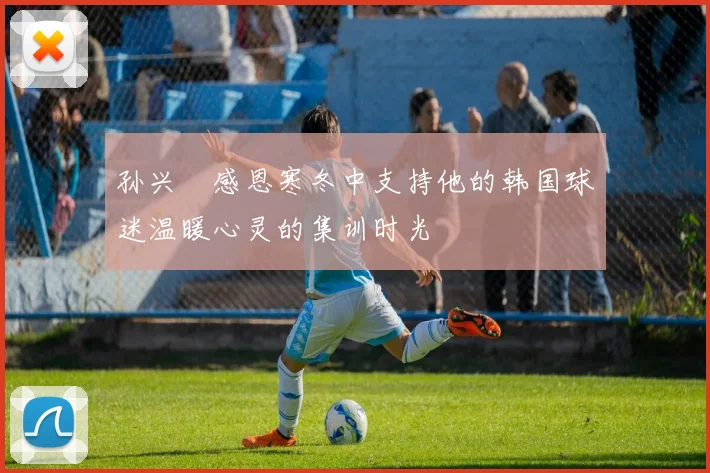 孙兴慜感恩寒冬中支持他的韩国球迷温暖心灵的集训时光
