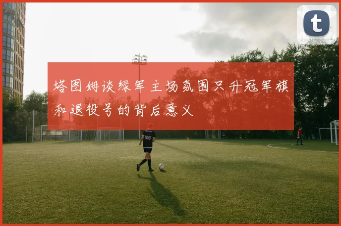 塔图姆谈绿军主场氛围只升冠军旗和退役号的背后意义