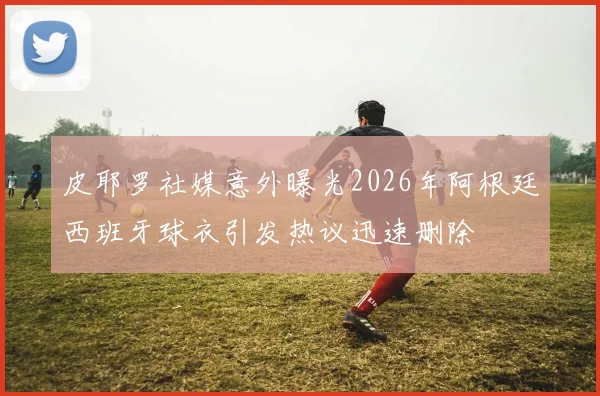皮耶罗社媒意外曝光2026年阿根廷西班牙球衣引发热议迅速删除
