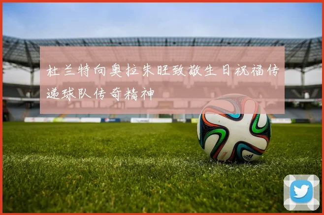 杜兰特向奥拉朱旺致敬生日祝福传递球队传奇精神