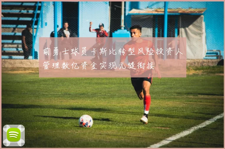 前勇士球员卡斯比转型风险投资人管理数亿资金实现无缝衔接