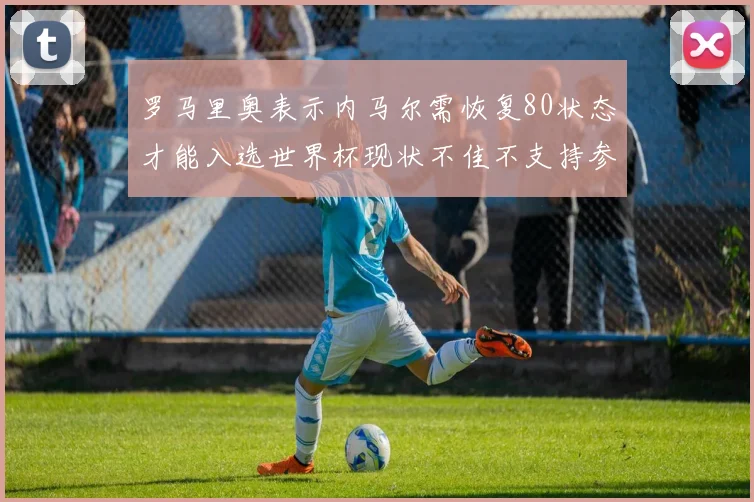 罗马里奥表示内马尔需恢复80状态才能入选世界杯现状不佳不支持参赛