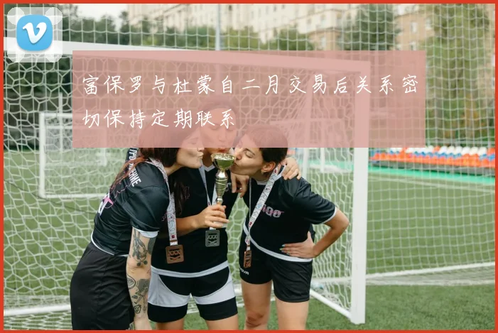 富保罗与杜蒙自二月交易后关系密切保持定期联系