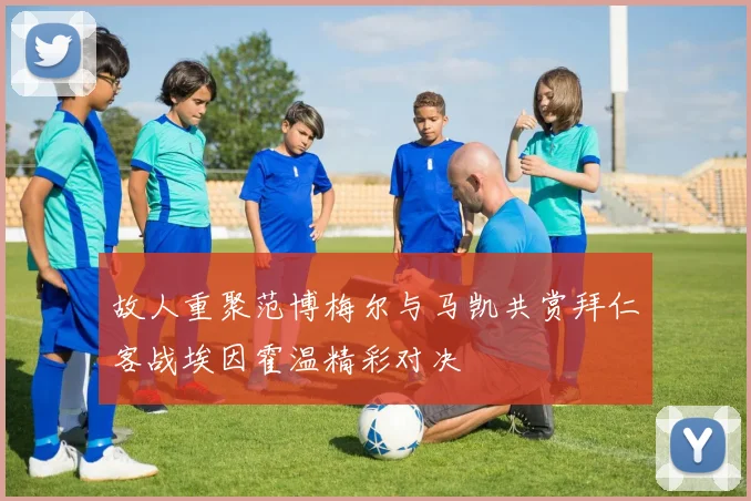 故人重聚范博梅尔与马凯共赏拜仁客战埃因霍温精彩对决
