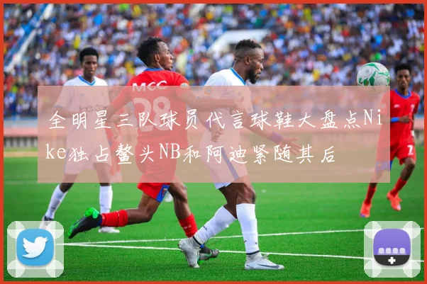 全明星三队球员代言球鞋大盘点Nike独占鳌头NB和阿迪紧随其后
