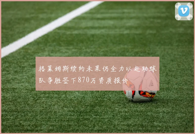 格莱姆斯续约未果仍全力以赴助球队争胜签下870万资质报价