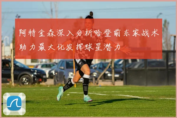 阿特金森深入分析哈登前东家战术助力最大化发挥球星潜力