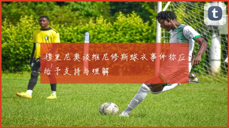 穆里尼奥谈维尼修斯球衣事件称应给予支持与理解