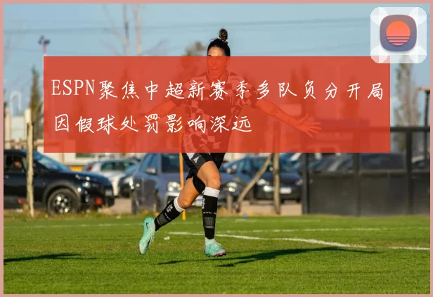 ESPN聚焦中超新赛季多队负分开局因假球处罚影响深远