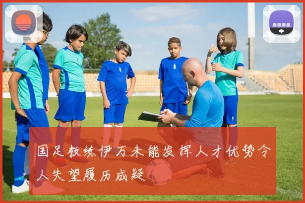 国足教练伊万未能发挥人才优势令人失望履历成疑