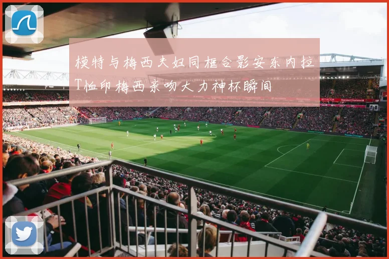 模特与梅西夫妇同框合影安东内拉T恤印梅西亲吻大力神杯瞬间