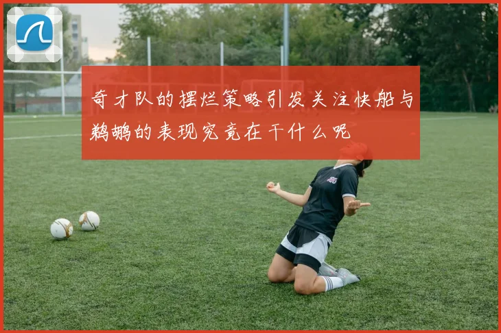 奇才队的摆烂策略引发关注快船与鹈鹕的表现究竟在干什么呢