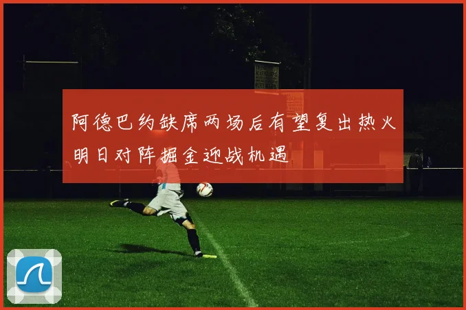 阿德巴约缺席两场后有望复出热火明日对阵掘金迎战机遇